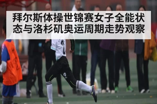 拜尔斯体操世锦赛女子全能状态与洛杉矶奥运周期走势观察